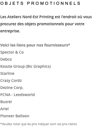 OBJETS PROMOTIONNELS Les Ateliers Nord-Est Printing est l'endroit où vous procurez des objets promotionnels pour votre entreprise. Voici les liens pour nos fournisseurs* Spector & Co Debco Koozie Group (Bic Graphics) Starline Crazy Cordz Dezine Corp. PCNA - Leedsworld Busrel Ariel Pioneer Balloon *Veuillez noter que les prix indiquer sont vos prix clients