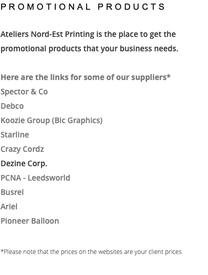 PROMOTIONAL PRODUCTS Ateliers Nord-Est Printing is the place to get the promotional products that your business needs. Here are the links for some of our suppliers* Spector & Co Debco Koozie Group (Bic Graphics) Starline Crazy Cordz Dezine Corp. PCNA - Leedsworld Busrel Ariel Pioneer Balloon *Please note that the prices on the websites are your client prices 